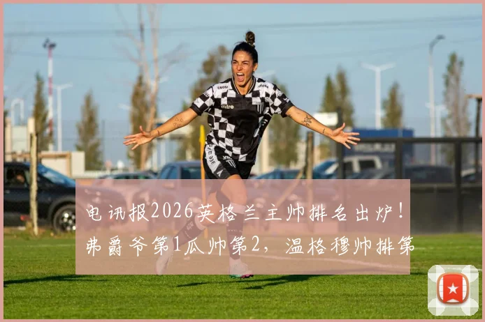 电讯报2026英格兰主帅排名出炉！弗爵爷第1瓜帅第2，温格穆帅排第几引热议