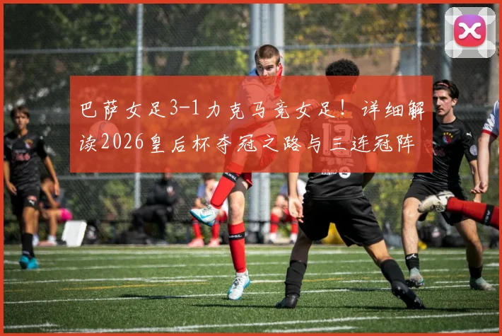 巴萨女足3-1力克马竞女足!详细解读2026皇后杯夺冠之路与三连冠阵容核心