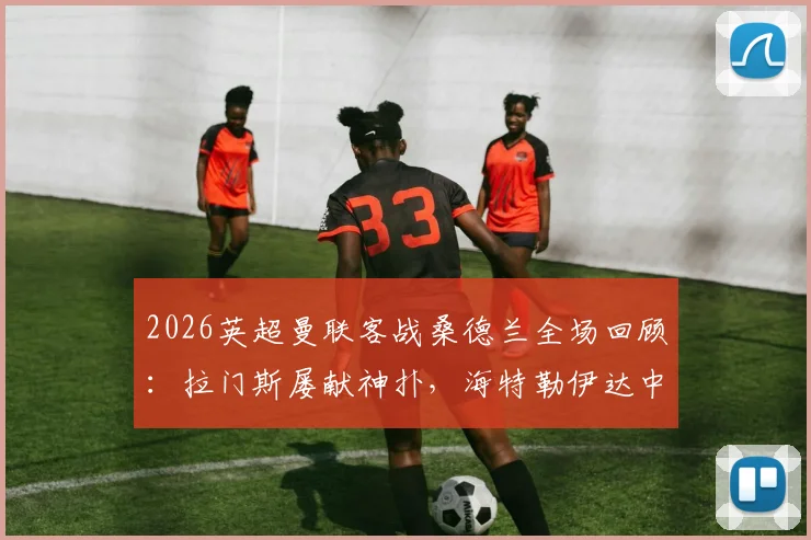 2026英超曼联客战桑德兰全场回顾:拉门斯屡献神扑,海特勒伊达中柱失绝杀,红魔进攻哑火仅取一分