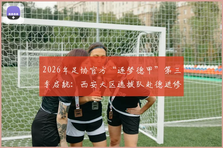 2026年足协官方“逐梦德甲”第三季启航:西安大区选拔队赴德进修全指南,附选拔标准与球员年龄要求