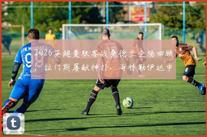2026英超曼联客战桑德兰全场回顾：拉门斯屡献神扑，海特勒伊达中柱失绝杀，红魔进攻哑火仅取一分