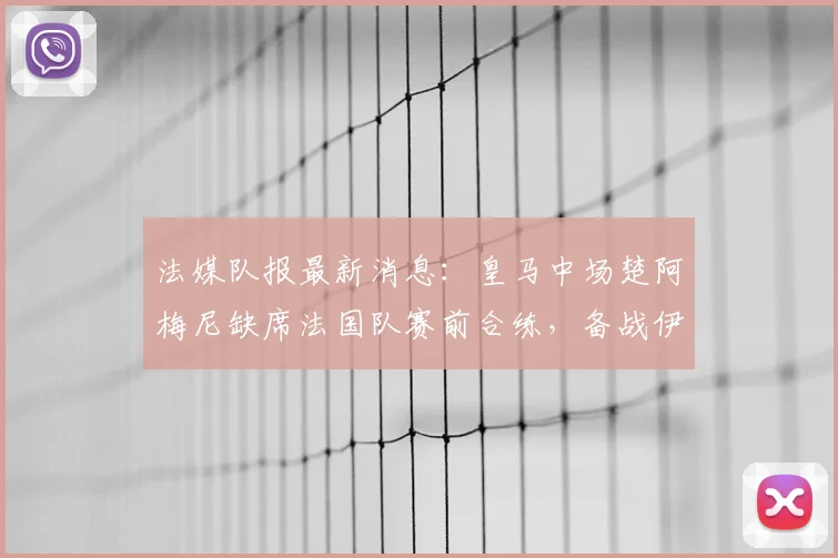 法媒队报最新消息：皇马中场楚阿梅尼缺席法国队赛前合练，备战伊拉克成疑，伤势影响引猜测