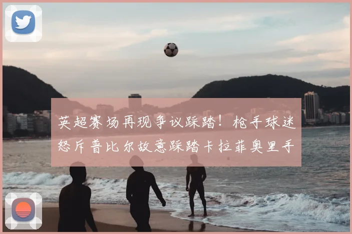 英超赛场再现争议踩踏！枪手球迷怒斥普比尔故意踩踏卡拉菲奥里手腕，慢镜头回放引热议