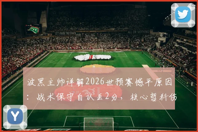 波黑主帅详解2026世预赛憾平原因：战术保守自认丢2分，核心哲科伤情牵动全队命运