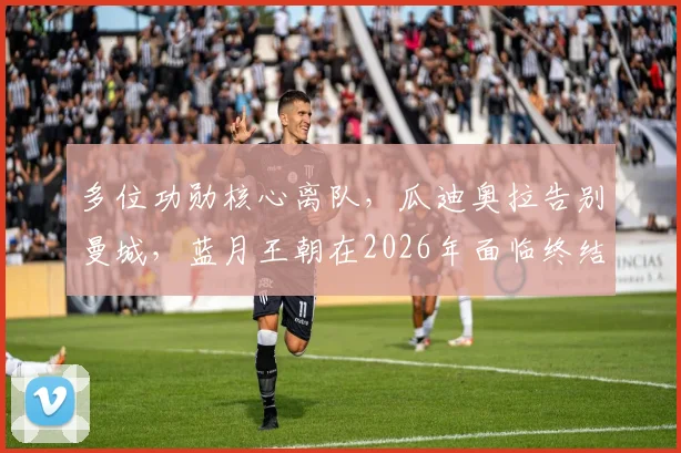 多位功勋核心离队，瓜迪奥拉告别曼城，蓝月王朝在2026年面临终结危机？