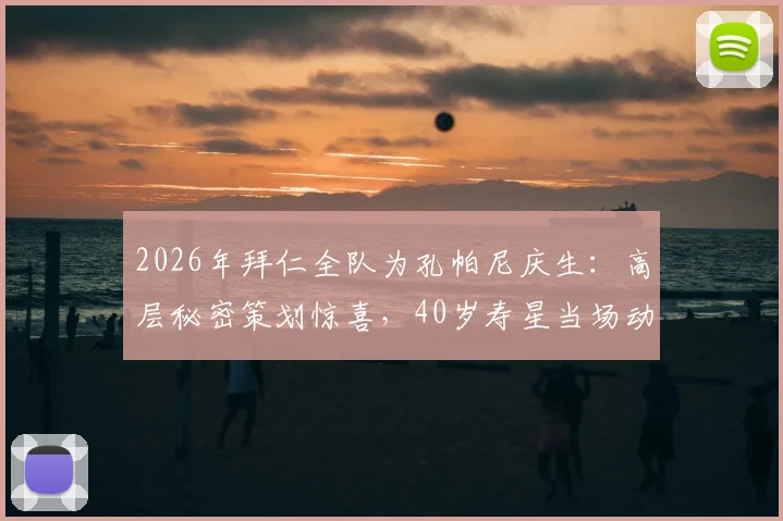 2026年拜仁全队为孔帕尼庆生：高层秘密策划惊喜，40岁寿星当场动容