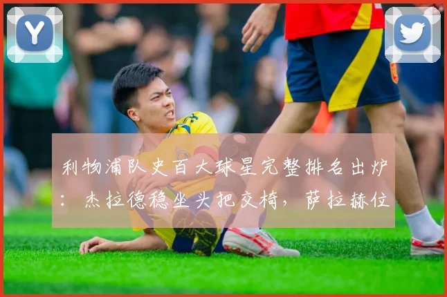 利物浦队史百大球星完整排名出炉：杰拉德稳坐头把交椅，萨拉赫位列前四，附队史最佳阵容与射手榜详解