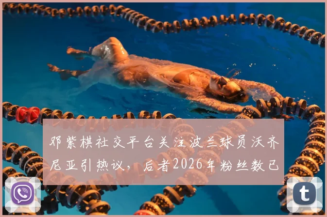 邓紫棋社交平台关注波兰球员沃齐尼亚引热议，后者2026年粉丝数已超1560万