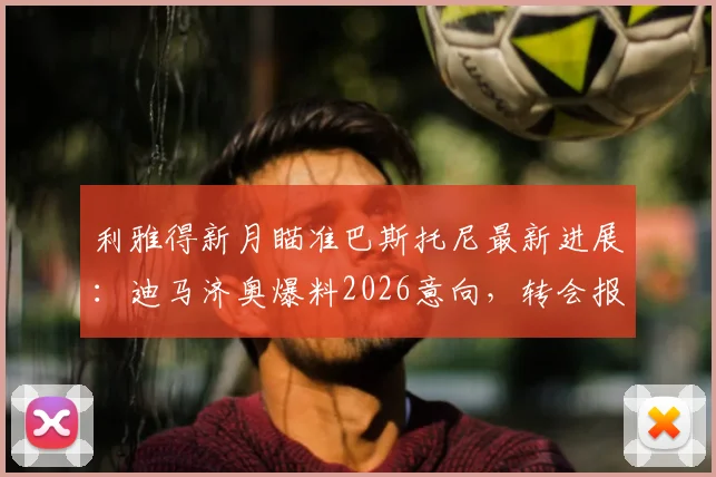 利雅得新月瞄准巴斯托尼最新进展：迪马济奥爆料2026意向，转会报价与国米后卫动态分析