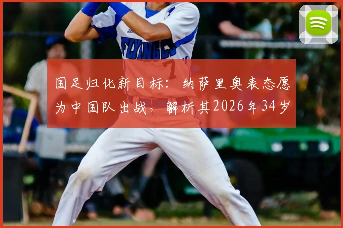 国足归化新目标：纳萨里奥表态愿为中国队出战，解析其2026年34岁时的竞争力与前景