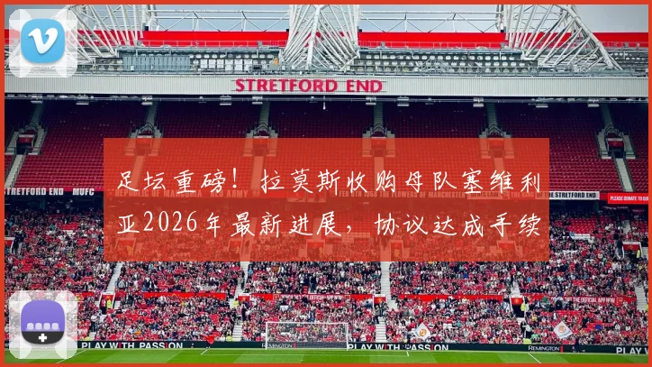 足坛重磅！拉莫斯收购母队塞维利亚2026年最新进展，协议达成手续办理中，球迷最关心的问题解读