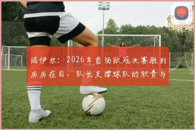 诺伊尔：2026年首场欧冠决赛胜利历历在目，队长支撑球队的职责与经验分享