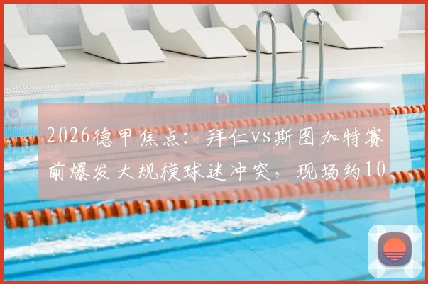 2026德甲焦点：拜仁vs斯图加特赛前爆发大规模球迷冲突，现场约100人被警方拘留，冲突背后原因详解