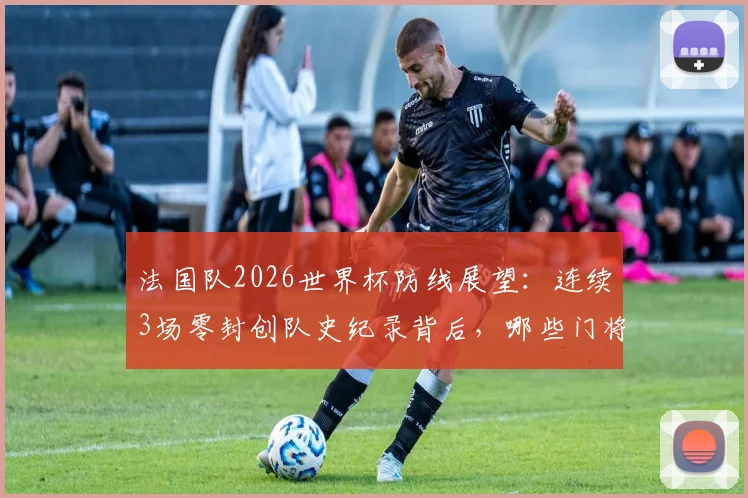 法国队2026世界杯防线展望：连续3场零封创队史纪录背后，哪些门将与后卫组合是关键？附世界杯最强防守球队盘点