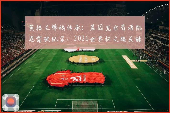英格兰锋线传承：莱因克尔寄语凯恩需破纪录，2026世界杯之路关键在此