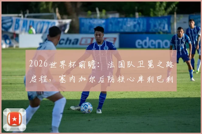 2026世界杯前瞻：法国队卫冕之路启程，塞内加尔后防核心库利巴利伤情成关键变数，附两队交锋史深度解析