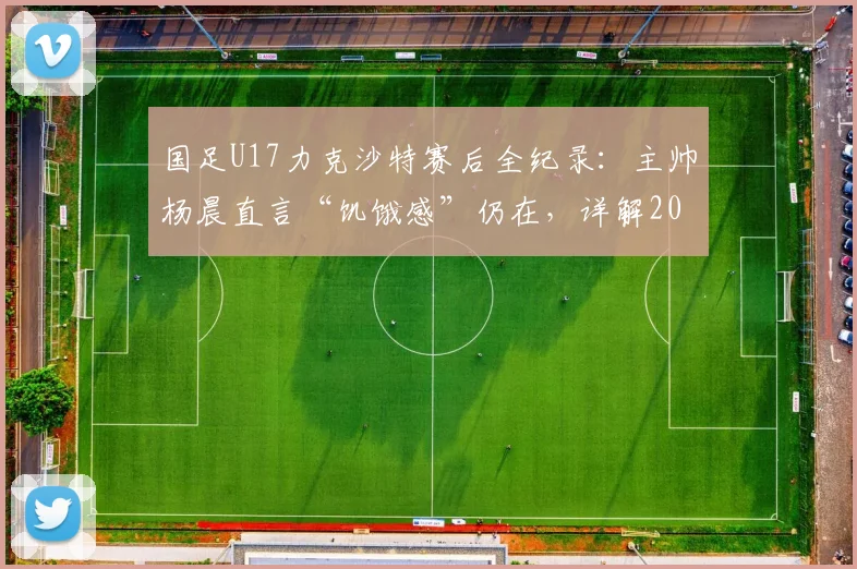 国足U17力克沙特赛后全纪录：主帅杨晨直言“饥饿感”仍在，详解2026周期年轻国脚成长与挑战