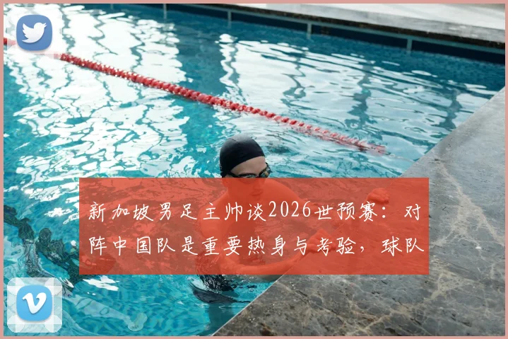 新加坡男足主帅谈2026世预赛：对阵中国队是重要热身与考验，球队目标明确