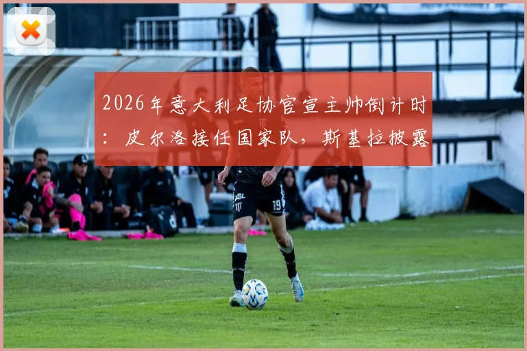 2026年意大利足协官宣主帅倒计时:皮尔洛接任国家队,斯基拉披露下周二关键日程