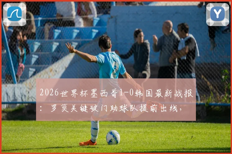 2026世界杯墨西哥1-0韩国最新战报：罗莫关键破门助球队提前出线，小组头名晋级形势分析