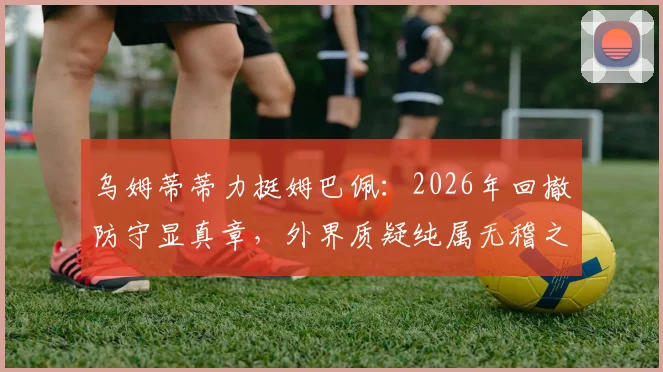 乌姆蒂蒂力挺姆巴佩：2026年回撤防守显真章，外界质疑纯属无稽之谈