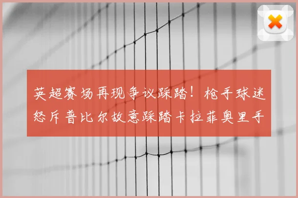 英超赛场再现争议踩踏！枪手球迷怒斥普比尔故意踩踏卡拉菲奥里手腕，慢镜头回放引热议