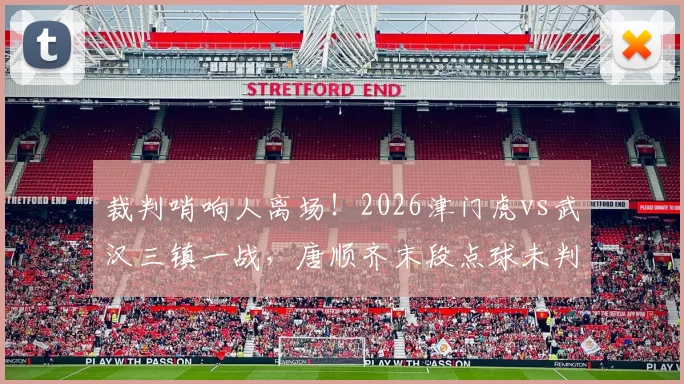 裁判哨响人离场！2026津门虎vs武汉三镇一战，唐顺齐末段点球未判引巨大争议