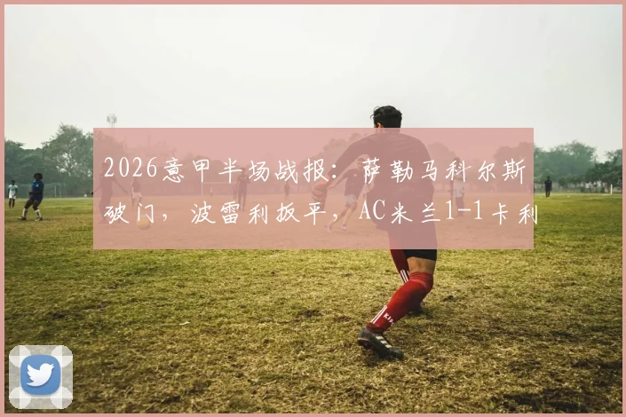 2026意甲半场战报：萨勒马科尔斯破门，波雷利扳平，AC米兰1-1卡利亚里最新比分与球员表现解析