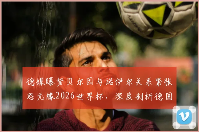 德媒曝努贝尔因与诺伊尔关系紧张恐无缘2026世界杯，深度剖析德国队门将之争