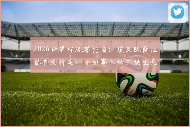 2026世界杯观赛指南：埃及队萨拉赫首发待定，小组赛末轮三场生死战决出最后16强席位