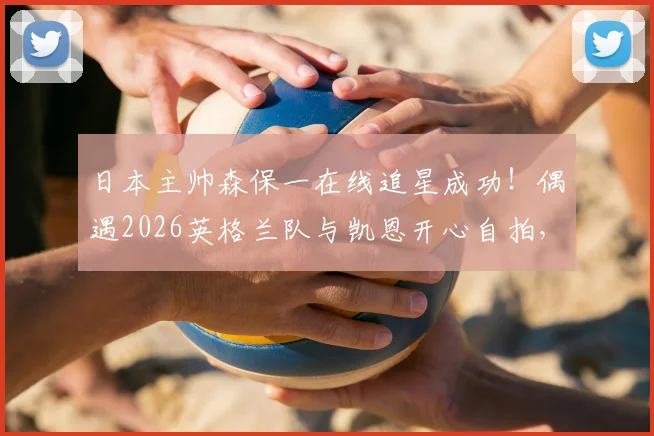 日本主帅森保一在线追星成功!偶遇2026英格兰队与凯恩开心自拍,合影后表情引热议