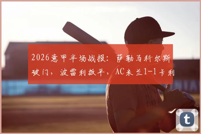 2026意甲半场战报:萨勒马科尔斯破门,波雷利扳平,AC米兰1-1卡利亚里最新比分与球员表现解析