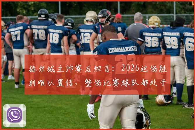赫尔城主帅赛后坦言:2026这场胜利难以置信,整场比赛球队都处于煎熬状态