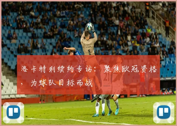 洛卡特利续约专访：聚焦欧冠资格，为球队目标而战
