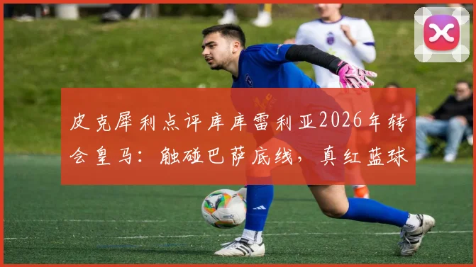皮克犀利点评库库雷利亚2026年转会皇马：触碰巴萨底线，真红蓝球迷群体反应与忠诚度探讨