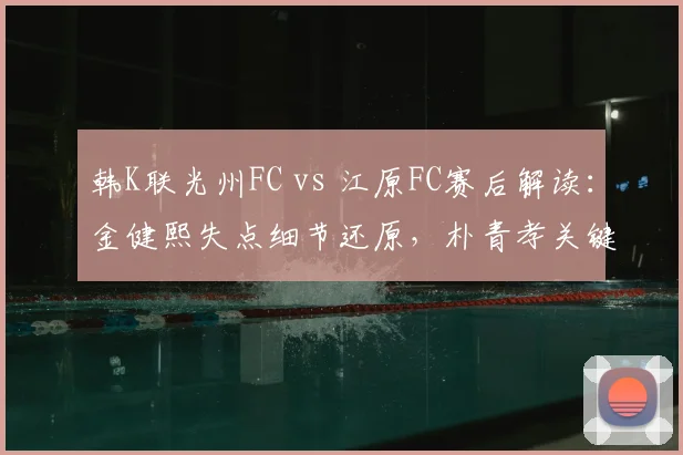 韩K联光州FC vs 江原FC赛后解读:金健熙失点细节还原,朴青孝关键救险,0-0平局背后的战术博弈