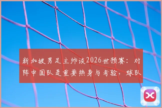 新加坡男足主帅谈2026世预赛:对阵中国队是重要热身与考验,球队目标明确