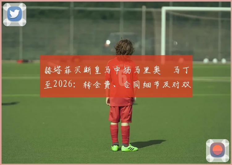 赫塔菲买断皇马中场马里奥・马丁至2026：转会费、合同细节及对双方影响解析