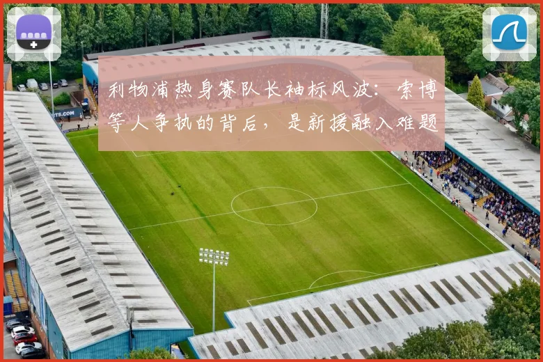 利物浦热身赛队长袖标风波:索博等人争执的背后,是新援融入难题还是队内文化考验?