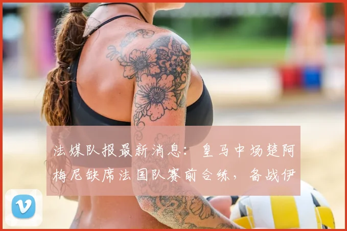 法媒队报最新消息：皇马中场楚阿梅尼缺席法国队赛前合练，备战伊拉克成疑，伤势影响引猜测