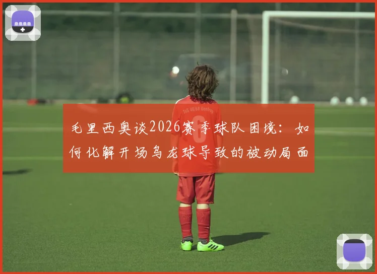 毛里西奥谈2026赛季球队困境：如何化解开场乌龙球导致的被动局面，实现后续赛事逆袭