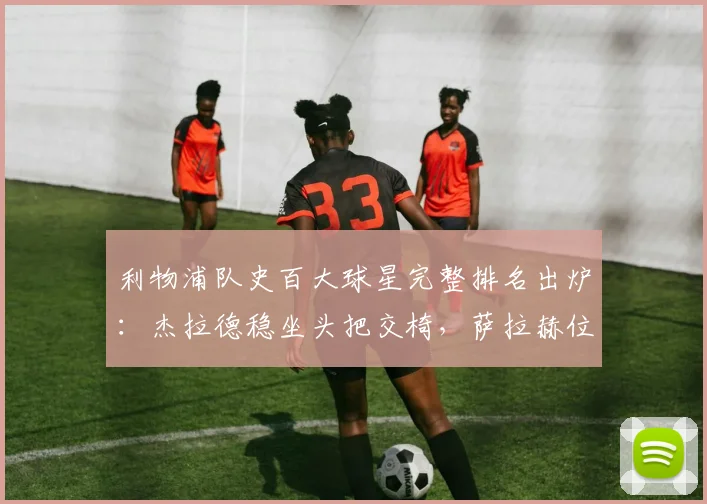 利物浦队史百大球星完整排名出炉:杰拉德稳坐头把交椅,萨拉赫位列前四,附队史最佳阵容与射手榜详解