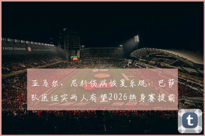 亚马尔、尼科伤病恢复乐观，巴萨队医证实两人有望2026热身赛提前复出，伤员训练计划与状态评估全解析