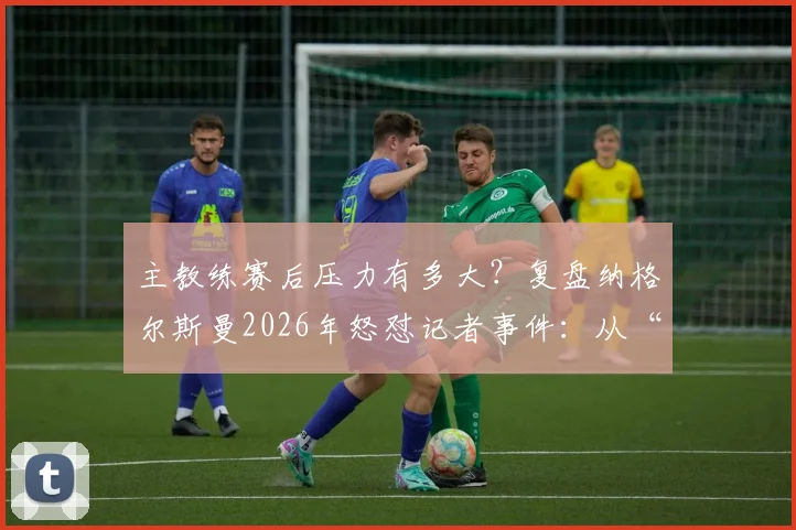 主教练赛后压力有多大？复盘纳格尔斯曼2026年怒怼记者事件：从“我说了三遍了”看教练媒体攻防战