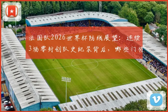 法国队2026世界杯防线展望：连续3场零封创队史纪录背后，哪些门将与后卫组合是关键？附世界杯最强防守球队盘点