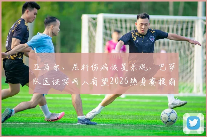 亚马尔、尼科伤病恢复乐观,巴萨队医证实两人有望2026热身赛提前复出,伤员训练计划与状态评估全解析