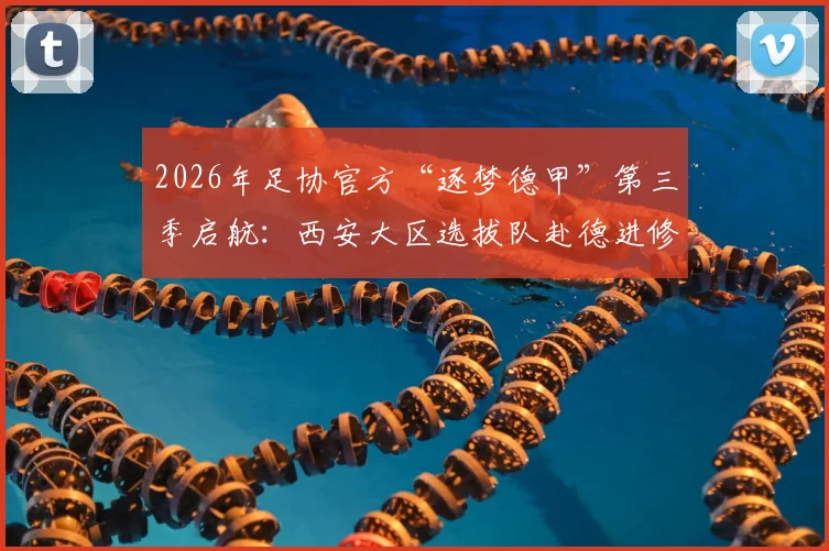 2026年足协官方“逐梦德甲”第三季启航：西安大区选拔队赴德进修全指南，附选拔标准与球员年龄要求