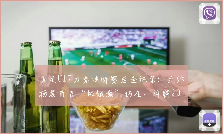国足U17力克沙特赛后全纪录：主帅杨晨直言“饥饿感”仍在，详解2026周期年轻国脚成长与挑战
