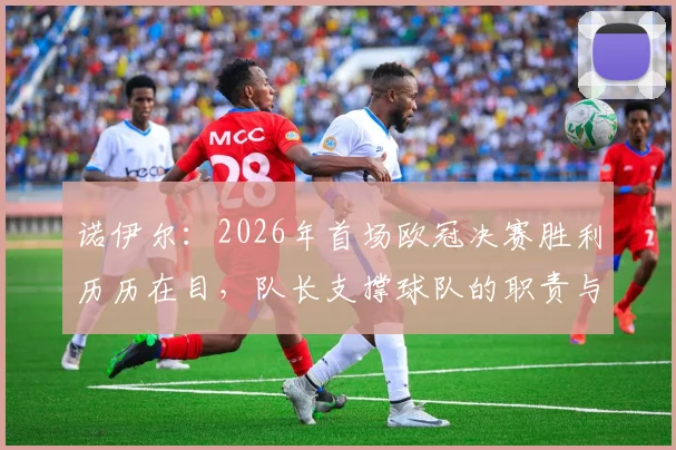 诺伊尔：2026年首场欧冠决赛胜利历历在目，队长支撑球队的职责与经验分享