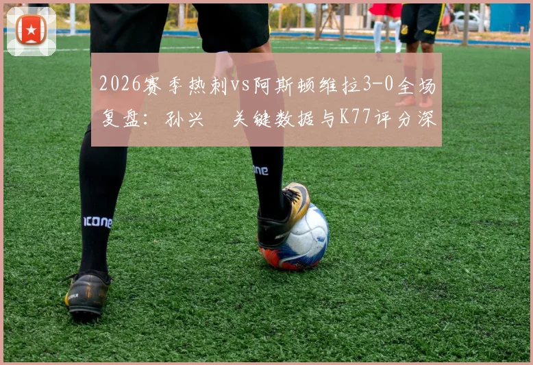 2026赛季热刺vs阿斯顿维拉3-0全场复盘：孙兴慜关键数据与K77评分深度解析，附球员评分查询指南
